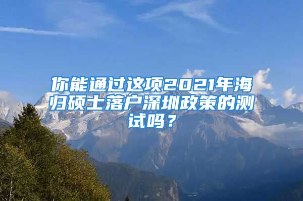 你能通過這項(xiàng)2021年海歸碩士落戶深圳政策的測(cè)試嗎？