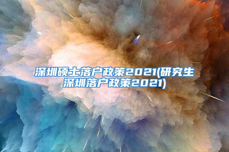 深圳碩士落戶政策2021(研究生深圳落戶政策2021)