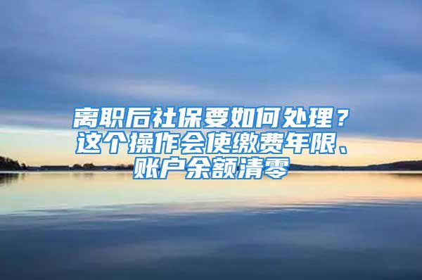 離職后社保要如何處理？這個(gè)操作會(huì)使繳費(fèi)年限、賬戶余額清零