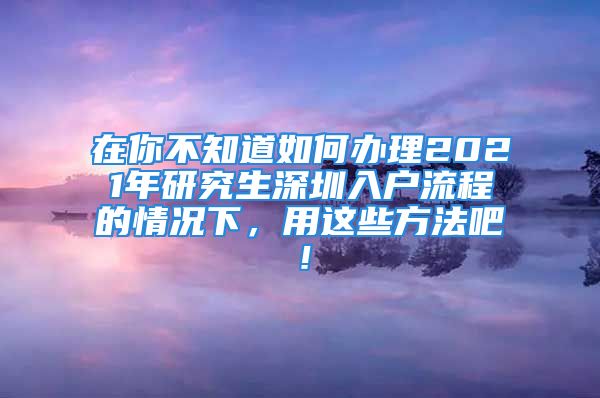 在你不知道如何辦理2021年研究生深圳入戶流程的情況下，用這些方法吧！