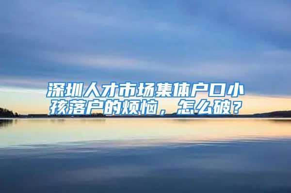 深圳人才市場集體戶口小孩落戶的煩惱，怎么破？