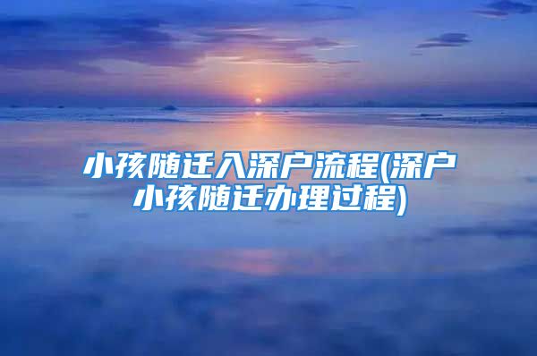 小孩隨遷入深戶流程(深戶小孩隨遷辦理過程)