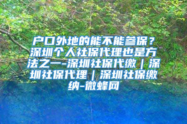 戶口外地的能不能參保？深圳個人社保代理也是方法之一-深圳社保代繳｜深圳社保代理｜深圳社保繳納-微蜂網(wǎng)