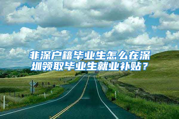 非深戶籍畢業(yè)生怎么在深圳領取畢業(yè)生就業(yè)補貼？