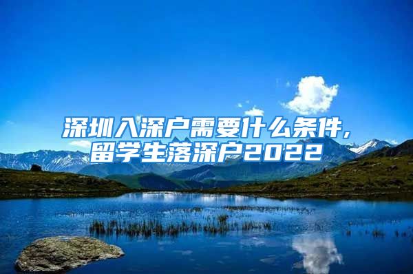 深圳入深戶需要什么條件,留學生落深戶2022