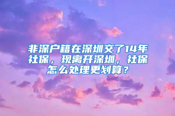 非深戶籍在深圳交了14年社保，現離開深圳，社保怎么處理更劃算？