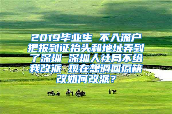 2019畢業(yè)生 不入深戶把報到證抬頭和地址弄到了深圳 深圳人社局不給我改派 現(xiàn)在想調(diào)回原籍改如何改派？