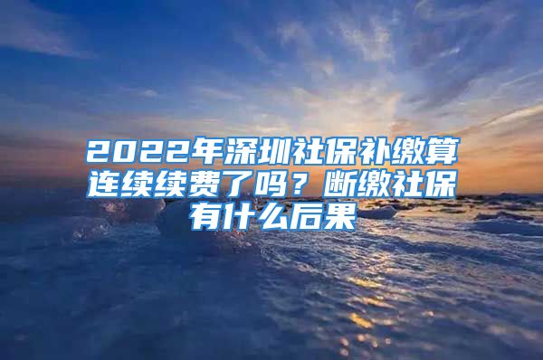 2022年深圳社保補(bǔ)繳算連續(xù)續(xù)費(fèi)了嗎？斷繳社保有什么后果