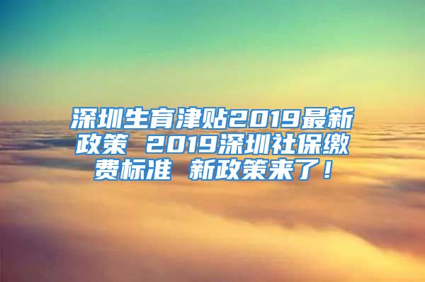 深圳生育津貼2019最新政策 2019深圳社保繳費(fèi)標(biāo)準(zhǔn) 新政策來(lái)了！