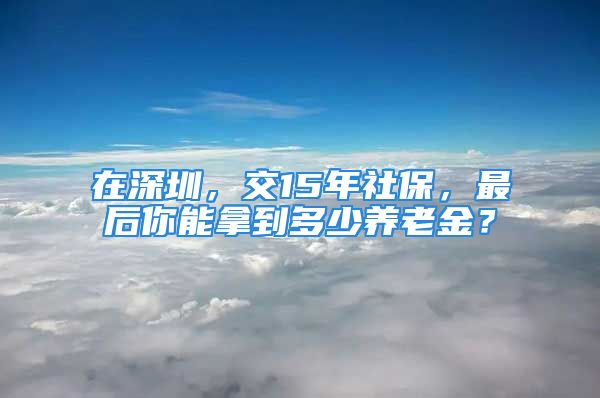 在深圳，交15年社保，最后你能拿到多少養(yǎng)老金？