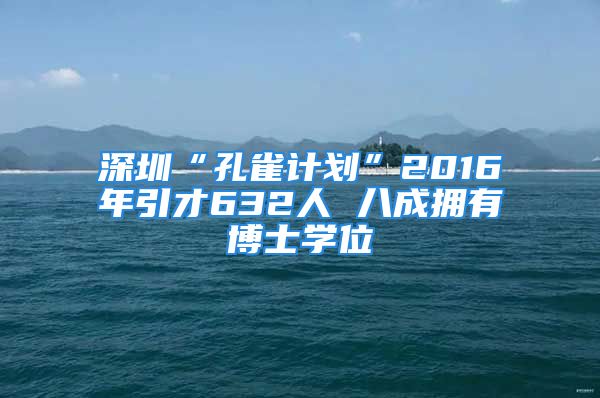 深圳“孔雀計劃”2016年引才632人 八成擁有博士學(xué)位