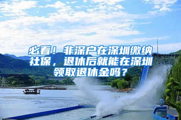 必看！非深戶在深圳繳納社保，退休后就能在深圳領(lǐng)取退休金嗎？