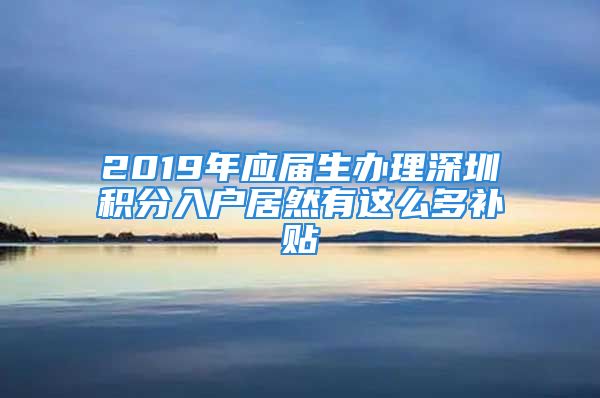 2019年應(yīng)屆生辦理深圳積分入戶居然有這么多補(bǔ)貼