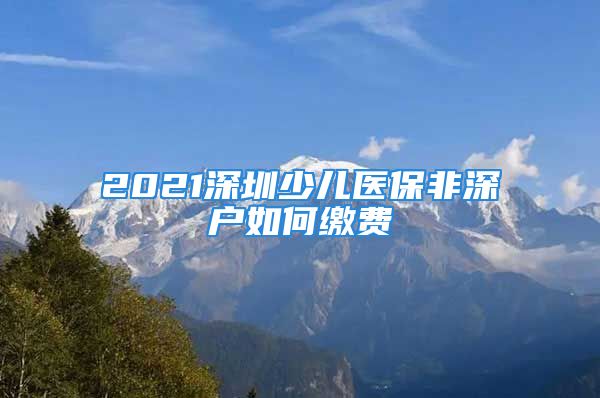 2021深圳少兒醫(yī)保非深戶如何繳費