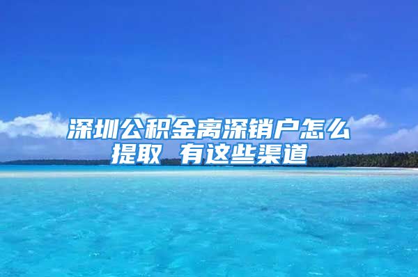 深圳公積金離深銷戶怎么提取 有這些渠道