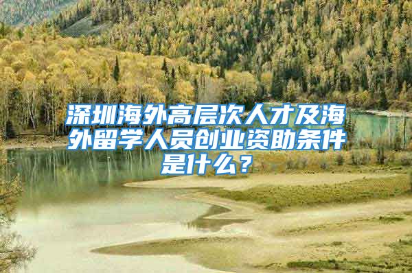 深圳海外高層次人才及海外留學人員創(chuàng)業(yè)資助條件是什么？