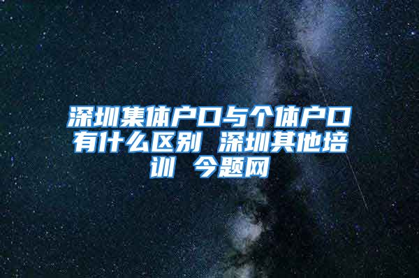 深圳集體戶口與個體戶口有什么區(qū)別 深圳其他培訓 今題網(wǎng)