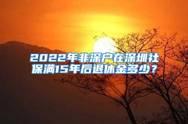 2022年非深戶在深圳社保滿15年后退休金多少？