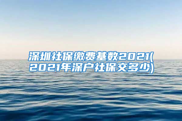 深圳社保繳費(fèi)基數(shù)2021(2021年深戶社保交多少)