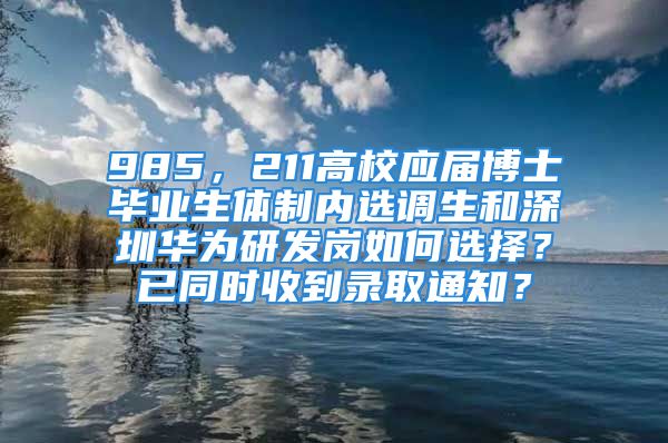 985，211高校應(yīng)屆博士畢業(yè)生體制內(nèi)選調(diào)生和深圳華為研發(fā)崗如何選擇？已同時(shí)收到錄取通知？