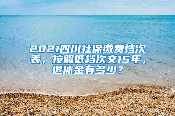 2021四川社保繳費檔次表，按照低檔次交15年，退休金有多少？