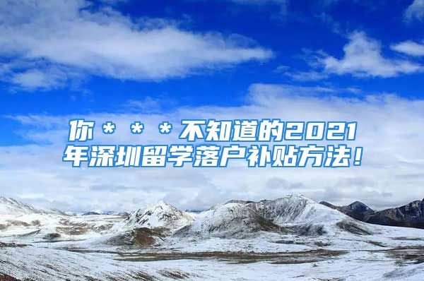 你＊＊＊不知道的2021年深圳留學(xué)落戶補(bǔ)貼方法！