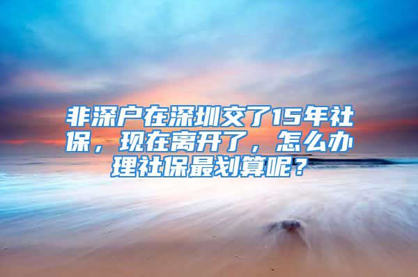 非深戶在深圳交了15年社保，現(xiàn)在離開了，怎么辦理社保最劃算呢？