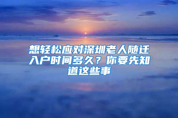 想輕松應(yīng)對深圳老人隨遷入戶時間多久？你要先知道這些事