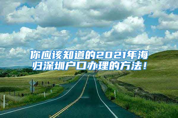 你應(yīng)該知道的2021年海歸深圳戶口辦理的方法！