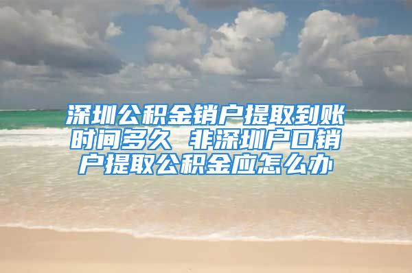 深圳公積金銷戶提取到賬時間多久 非深圳戶口銷戶提取公積金應(yīng)怎么辦