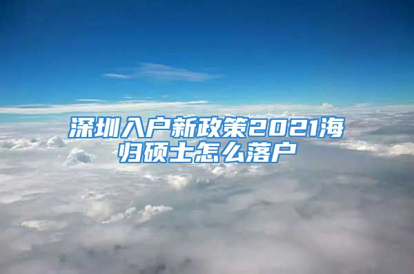 深圳入戶新政策2021海歸碩士怎么落戶