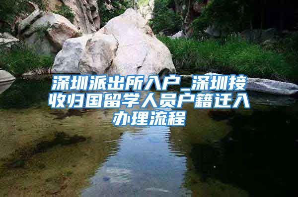 深圳派出所入戶_深圳接收歸國(guó)留學(xué)人員戶籍遷入辦理流程