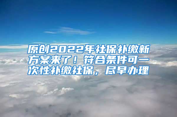 原創(chuàng)2022年社保補(bǔ)繳新方案來了！符合條件可一次性補(bǔ)繳社保，盡早辦理