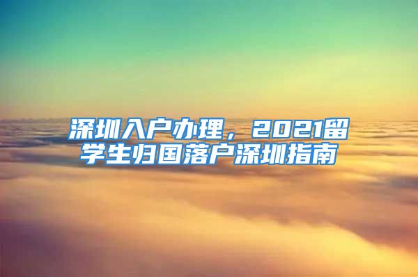 深圳入戶辦理，2021留學(xué)生歸國(guó)落戶深圳指南