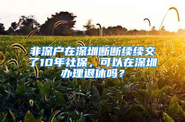 非深戶在深圳斷斷續(xù)續(xù)交了10年社保，可以在深圳辦理退休嗎？