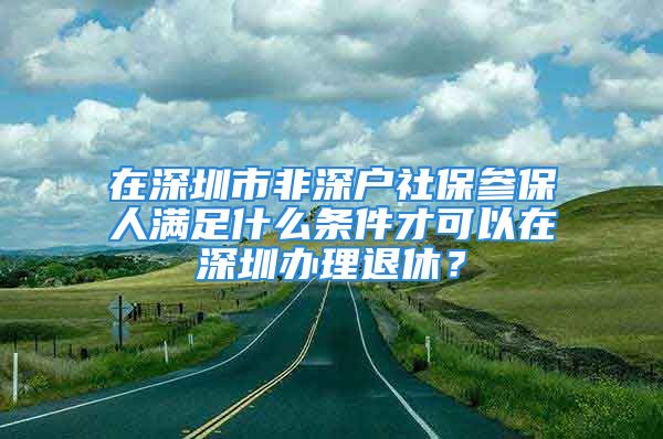 在深圳市非深戶社保參保人滿足什么條件才可以在深圳辦理退休？