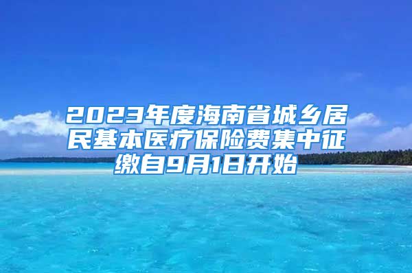 2023年度海南省城鄉(xiāng)居民基本醫(yī)療保險費集中征繳自9月1日開始