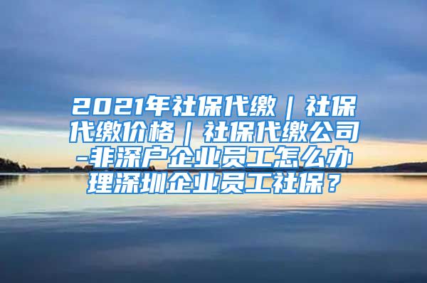 2021年社保代繳｜社保代繳價格｜社保代繳公司-非深戶企業(yè)員工怎么辦理深圳企業(yè)員工社保？