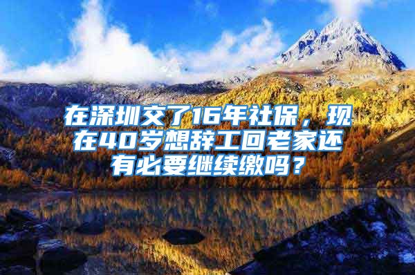 在深圳交了16年社保，現(xiàn)在40歲想辭工回老家還有必要繼續(xù)繳嗎？