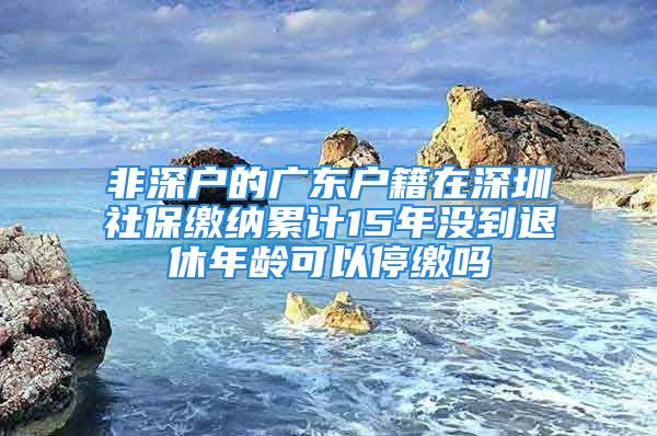 非深戶的廣東戶籍在深圳社保繳納累計15年沒到退休年齡可以停繳嗎