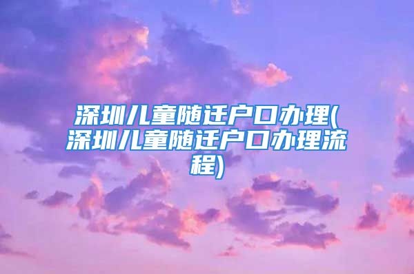 深圳兒童隨遷戶口辦理(深圳兒童隨遷戶口辦理流程)