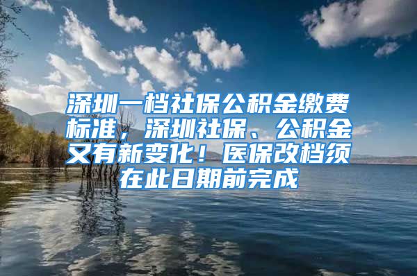 深圳一檔社保公積金繳費(fèi)標(biāo)準(zhǔn)，深圳社保、公積金又有新變化！醫(yī)保改檔須在此日期前完成