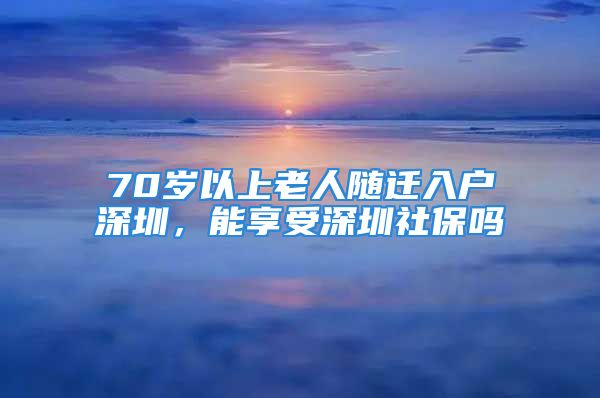 70歲以上老人隨遷入戶深圳，能享受深圳社保嗎