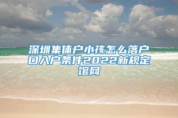 深圳集體戶小孩怎么落戶口入戶條件2022新規(guī)定館網(wǎng)