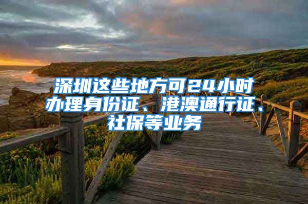 深圳這些地方可24小時辦理身份證、港澳通行證、社保等業(yè)務(wù)