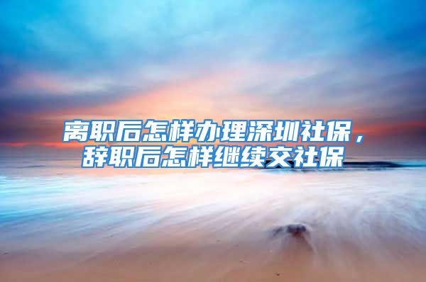 離職后怎樣辦理深圳社保，辭職后怎樣繼續(xù)交社保