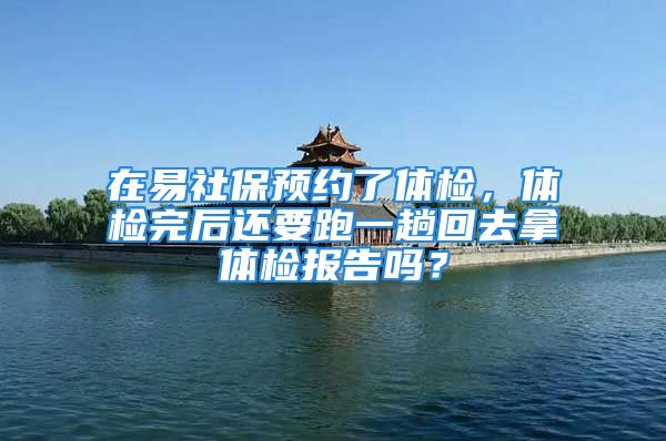 在易社保預(yù)約了體檢，體檢完后還要跑一趟回去拿體檢報告嗎？