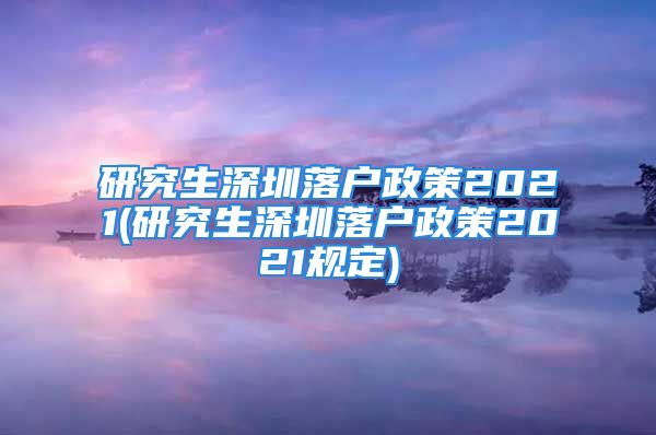 研究生深圳落戶政策2021(研究生深圳落戶政策2021規(guī)定)