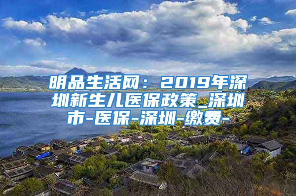 明品生活網(wǎng)：2019年深圳新生兒醫(yī)保政策_(dá)深圳市-醫(yī)保-深圳-繳費(fèi)-