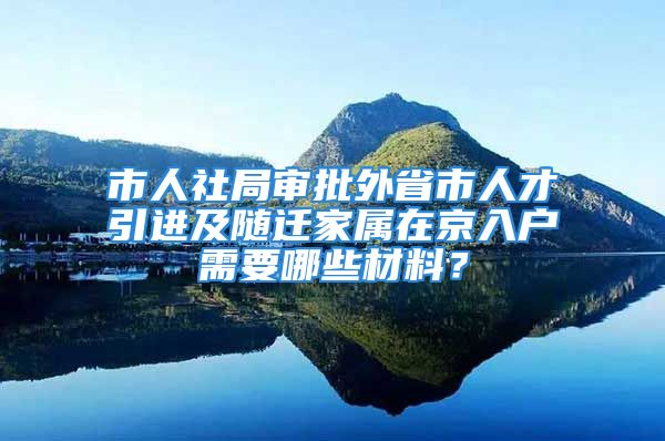 市人社局審批外省市人才引進(jìn)及隨遷家屬在京入戶需要哪些材料？